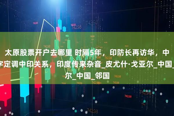 太原股票开户去哪里 时隔5年，印防长再访华，中方4字定调中印关系，印度传来杂音_皮尤什·戈亚尔_中国_邻国