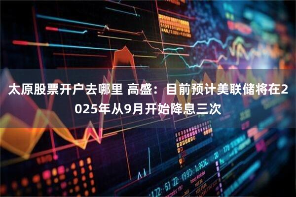太原股票开户去哪里 高盛：目前预计美联储将在2025年从9月开始降息三次