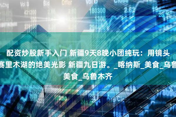 配资炒股新手入门 新疆9天8晚小团纯玩：用镜头捕捉赛里木湖的绝美光影 新疆九日游。_喀纳斯_美食_乌鲁木齐