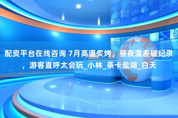 配资平台在线咨询 7月高温炙烤，昼夜温差破纪录，游客直呼太会玩_小林_茶卡盐湖_白天