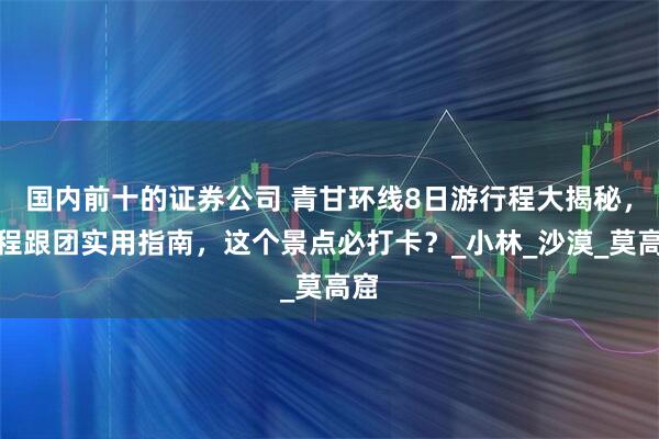 国内前十的证券公司 青甘环线8日游行程大揭秘，全程跟团实用指南，这个景点必打卡？_小林_沙漠_莫高窟