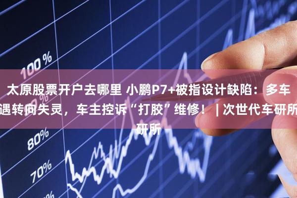 太原股票开户去哪里 小鹏P7+被指设计缺陷：多车遇转向失灵，车主控诉“打胶”维修！ | 次世代车研所