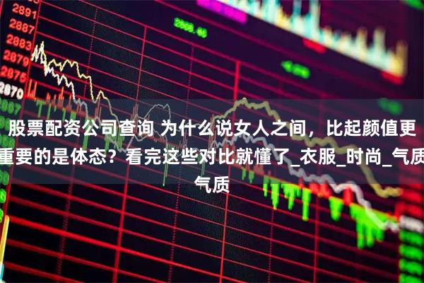 股票配资公司查询 为什么说女人之间，比起颜值更重要的是体态？看完这些对比就懂了_衣服_时尚_气质