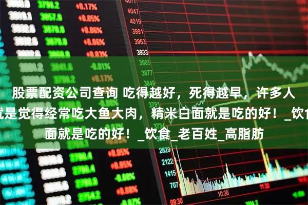 股票配资公司查询 吃得越好，死得越早，许多人不懂营养，他们就是觉得经常吃大鱼大肉，精米白面就是吃的好！_饮食_老百姓_高脂肪