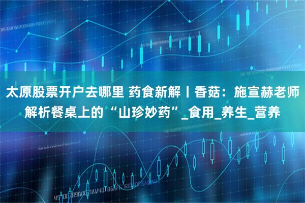 太原股票开户去哪里 药食新解丨香菇：施宣赫老师解析餐桌上的 “山珍妙药”_食用_养生_营养