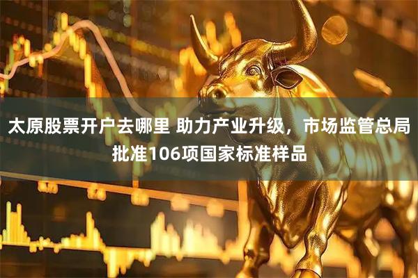 太原股票开户去哪里 助力产业升级，市场监管总局批准106项国家标准样品