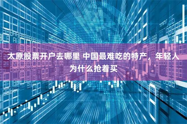 太原股票开户去哪里 中国最难吃的特产，年轻人为什么抢着买