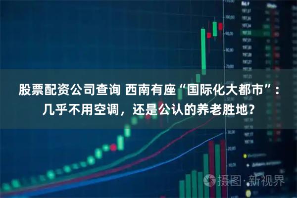 股票配资公司查询 西南有座“国际化大都市”：几乎不用空调，还是公认的养老胜地？