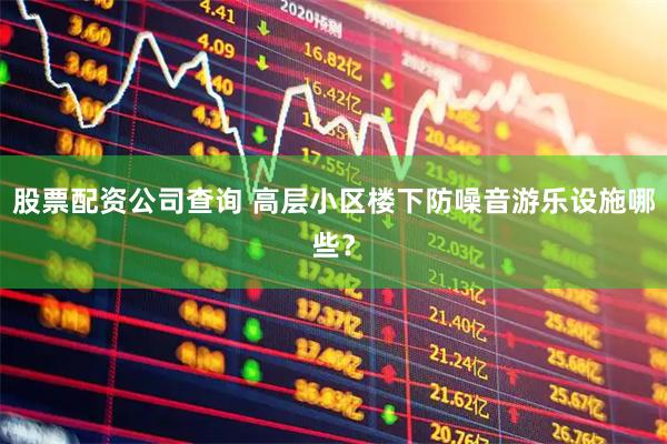 股票配资公司查询 高层小区楼下防噪音游乐设施哪些？