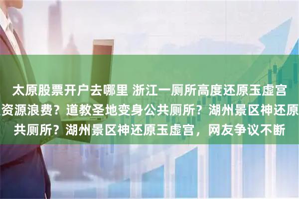 太原股票开户去哪里 浙江一厕所高度还原玉虚宫引惊叹，文化赋能还是资源浪费？道教圣地变身公共厕所？湖州景区神还原玉虚宫，网友争议不断