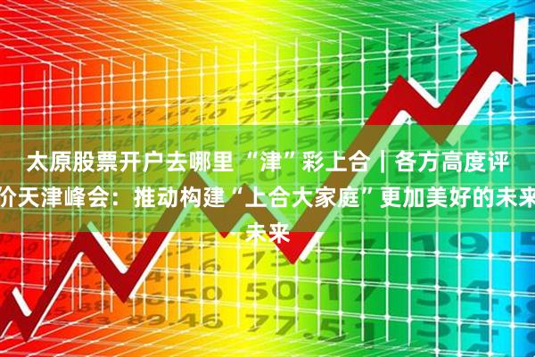 太原股票开户去哪里 “津”彩上合｜各方高度评价天津峰会：推动构建“上合大家庭”更加美好的未来