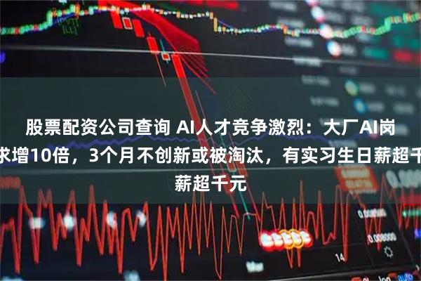 股票配资公司查询 AI人才竞争激烈：大厂AI岗需求增10倍，3个月不创新或被淘汰，有实习生日薪超千元
