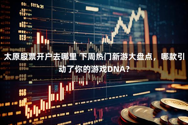 太原股票开户去哪里 下周热门新游大盘点，哪款引动了你的游戏DNA？