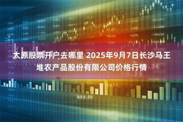 太原股票开户去哪里 2025年9月7日长沙马王堆农产品股份有限公司价格行情