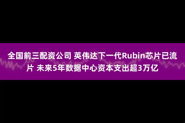 全国前三配资公司 英伟达下一代Rubin芯片已流片 未来5年数据中心资本支出超3万亿