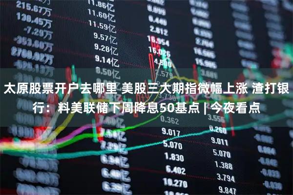 太原股票开户去哪里 美股三大期指微幅上涨 渣打银行：料美联储下周降息50基点 | 今夜看点