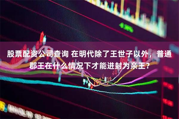 股票配资公司查询 在明代除了王世子以外，普通郡王在什么情况下才能进封为亲王？