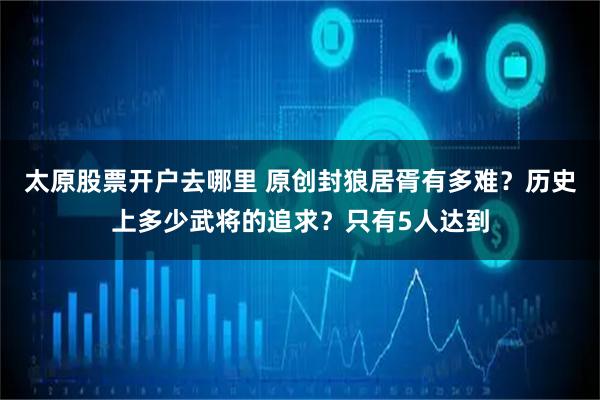 太原股票开户去哪里 原创封狼居胥有多难？历史上多少武将的追求？只有5人达到