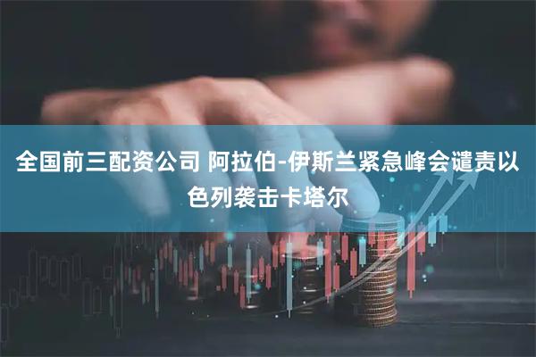 全国前三配资公司 阿拉伯-伊斯兰紧急峰会谴责以色列袭击卡塔尔