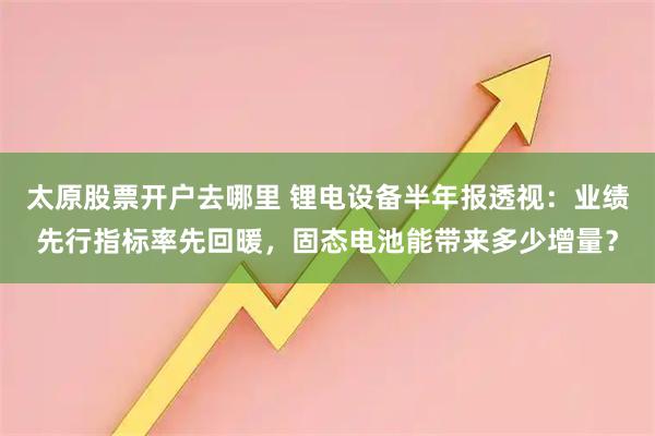 太原股票开户去哪里 锂电设备半年报透视：业绩先行指标率先回暖，固态电池能带来多少增量？