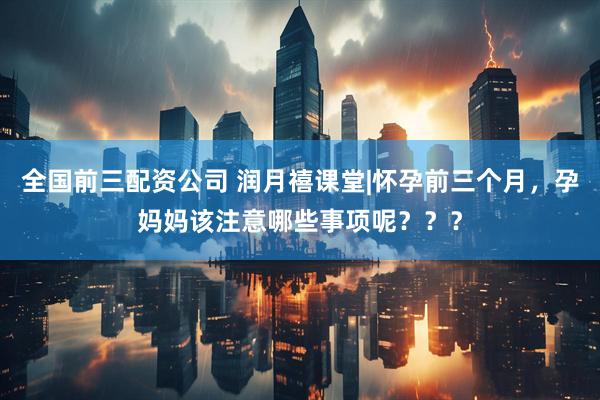 全国前三配资公司 润月禧课堂|怀孕前三个月，孕妈妈该注意哪些事项呢？？？
