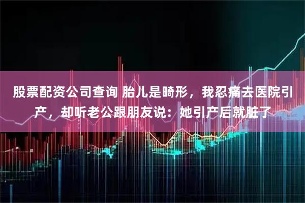 股票配资公司查询 胎儿是畸形，我忍痛去医院引产，却听老公跟朋友说：她引产后就脏了