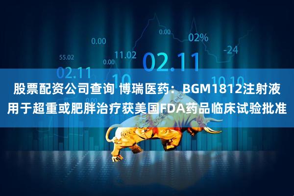 股票配资公司查询 博瑞医药：BGM1812注射液用于超重或肥胖治疗获美国FDA药品临床试验批准