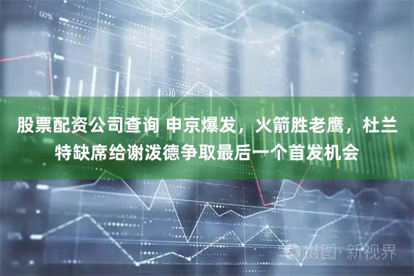 股票配资公司查询 申京爆发，火箭胜老鹰，杜兰特缺席给谢泼德争取最后一个首发机会