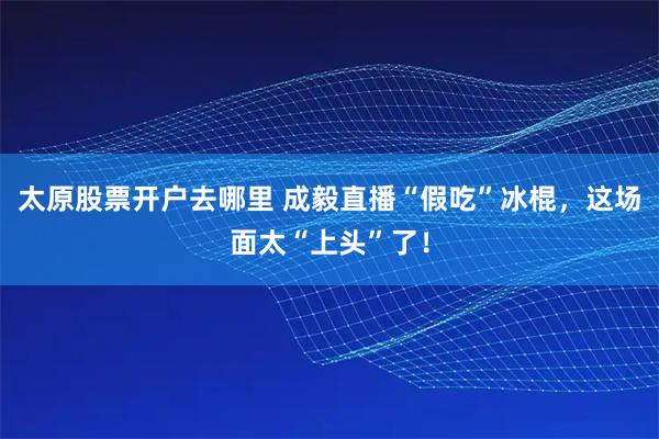 太原股票开户去哪里 成毅直播“假吃”冰棍，这场面太“上头”了！