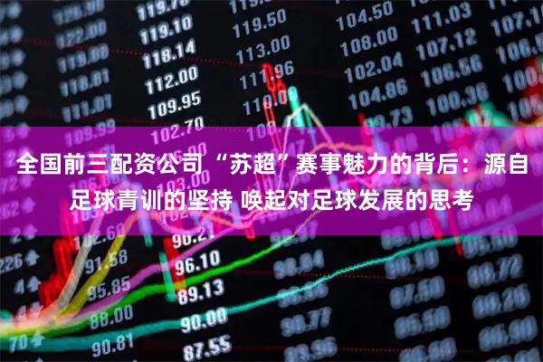 全国前三配资公司 “苏超”赛事魅力的背后：源自足球青训的坚持 唤起对足球发展的思考