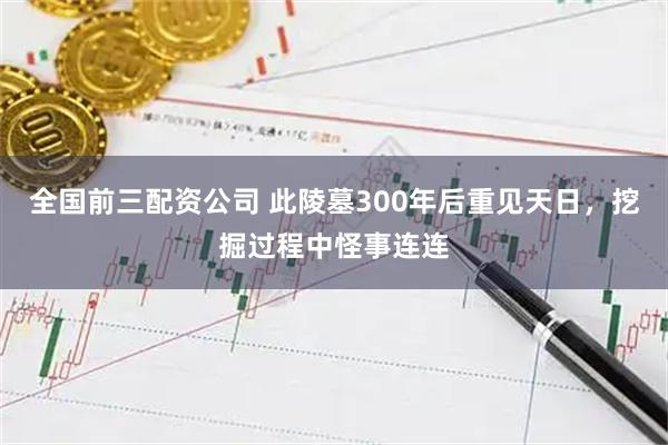 全国前三配资公司 此陵墓300年后重见天日，挖掘过程中怪事连连