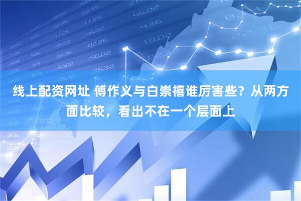 线上配资网址 傅作义与白崇禧谁厉害些？从两方面比较，看出不在一个层面上