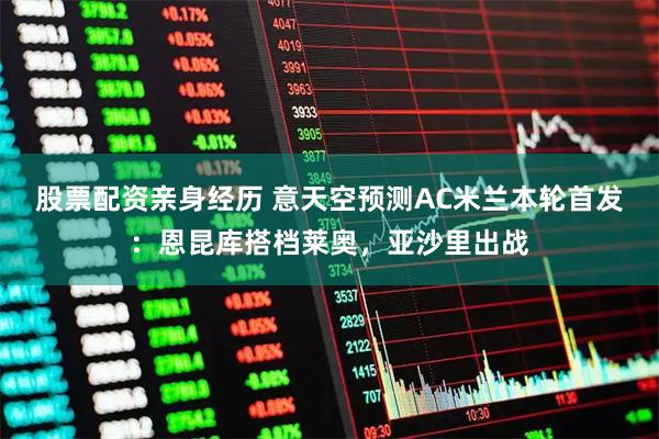 股票配资亲身经历 意天空预测AC米兰本轮首发：恩昆库搭档莱奥，亚沙里出战