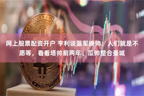 网上股票配资开户 亨利谈蓝军换帅：人们就是不愿等，看看塔帅前两年、瓜帅整合曼城
