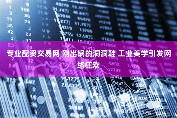 专业配资交易网 刚出锅的洞洞鞋 工业美学引发网络狂欢