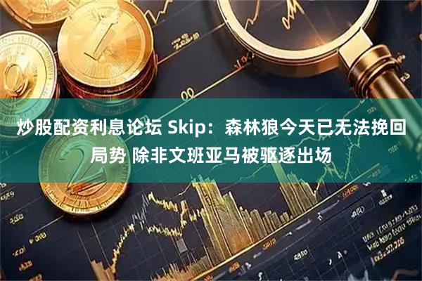 炒股配资利息论坛 Skip：森林狼今天已无法挽回局势 除非文班亚马被驱逐出场