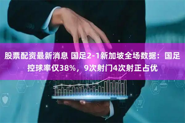 股票配资最新消息 国足2-1新加坡全场数据：国足控球率仅38%，9次射门4次射正占优