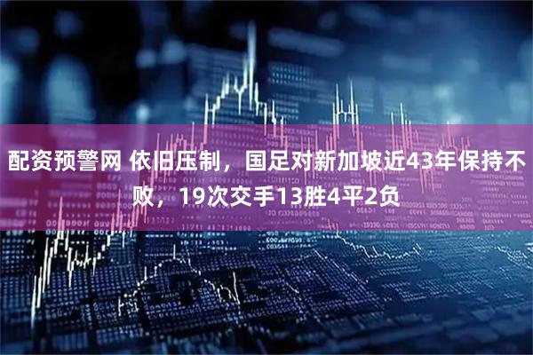 配资预警网 依旧压制，国足对新加坡近43年保持不败，19次交手13胜4平2负