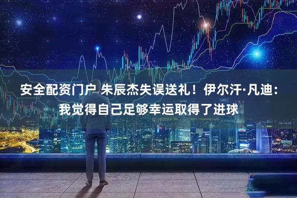 安全配资门户 朱辰杰失误送礼！伊尔汗·凡迪：我觉得自己足够幸运取得了进球