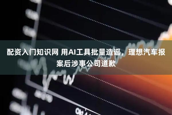 配资入门知识网 用AI工具批量造谣，理想汽车报案后涉事公司道歉